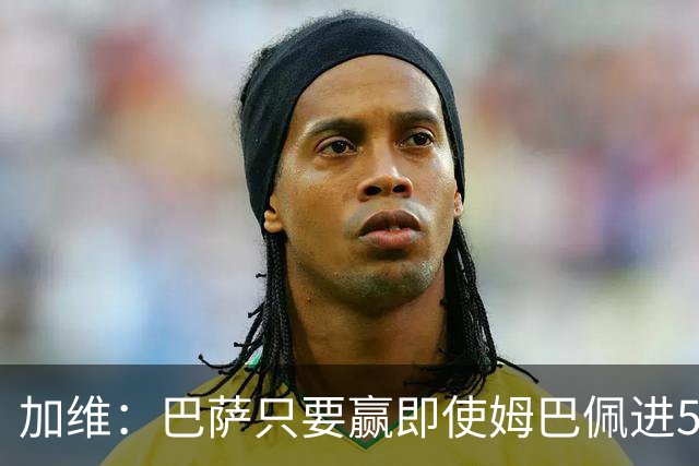 加维：巴萨只要赢即使姆巴佩进5球也没关系 亚马尔是当今世界最佳